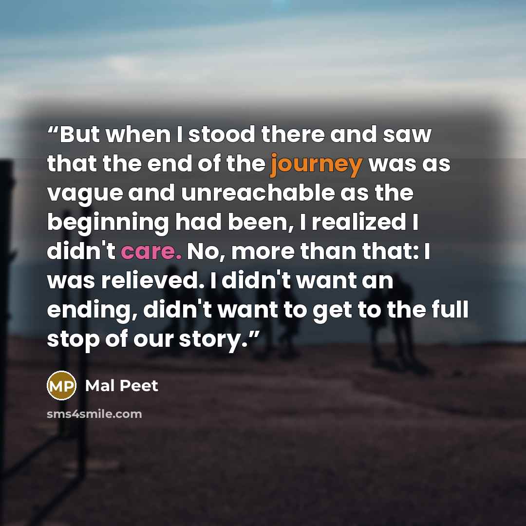 “But when I stood there and saw that the end of the journey was as vague and unreachable as the beginning had been, I realized I didn't care. No, more than that: I was relieved. I didn't want an ending, didn't want to get to the full stop of our story.” quote by Mal Peet