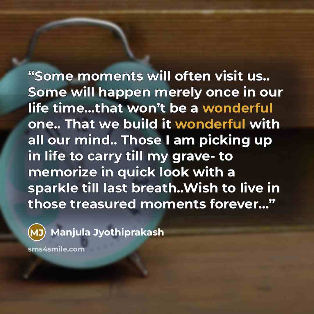 “Some moments will often visit us.. Some will happen merely once in our life time…that won’t be a wonderful one.. That we build it wonderful with all our mind.. Those I am picking up in life to carry till my grave- to memorize in quick look with a sparkle till last breath..Wish to live in those…” quote by Manjula Jyothiprakash