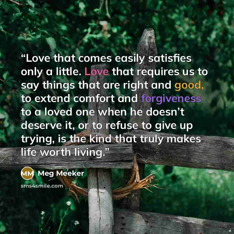 “Love that comes easily satisfies only a little. Love that requires us to say things that are right and good, to extend comfort and forgiveness to a loved one when he doesn’t deserve it, or to refuse to give up trying, is the kind that truly makes life worth living.” quote by Meg Meeker