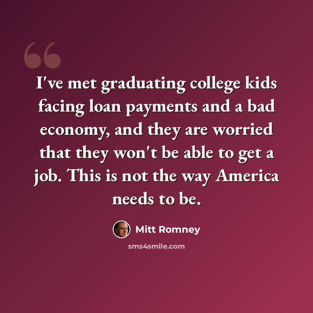 “I've met graduating college kids facing loan payments and a bad economy, and they are worried that they won't be able to get a job. This is not the way America needs to be.” quote by Mitt Romney