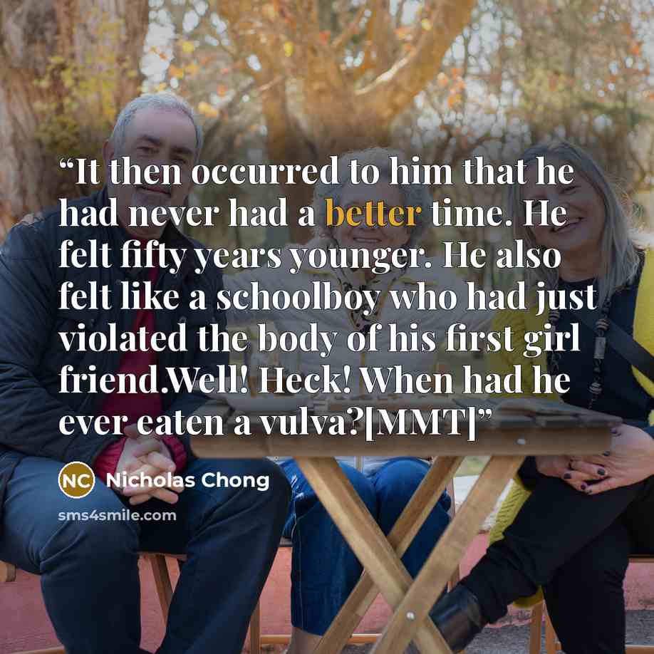 “It then occurred to him that he had never had a better time. He felt fifty years younger. He also felt like a schoolboy who had just violated the body of his first girl friend.Well! Heck! When had he ever eaten a vulva?[MMT]” quote by Nicholas Chong