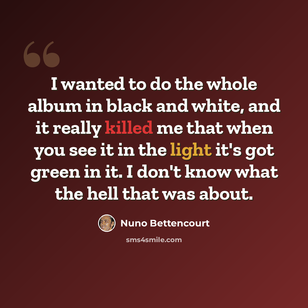 “I wanted to do the whole album in black and white, and it really killed me that when you see it in the light it's got green in it. I don't know what the hell that was about.” quote by Nuno Bettencourt
