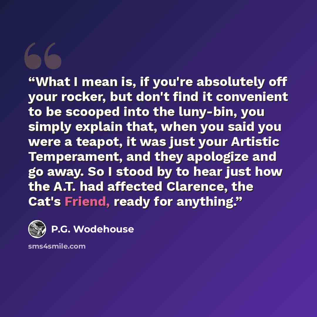 “What I mean is, if you're absolutely off your rocker, but don't find it convenient to be scooped into the luny-bin, you simply explain that, when you said you were a teapot, it was just your Artistic Temperament, and they apologize and go away. So I stood by to hear just how the A.T. had affected…” quote by P.G. Wodehouse