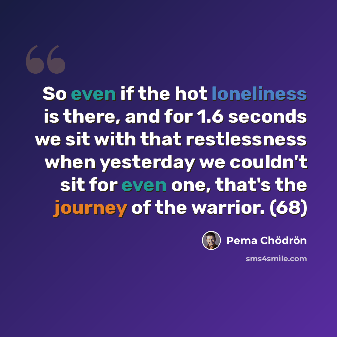 “So even if the hot loneliness is there, and for 1.6 seconds we sit with that restlessness when yesterday we couldn't sit for even one, that's the journey of the warrior. (68)” quote by Pema Chodron