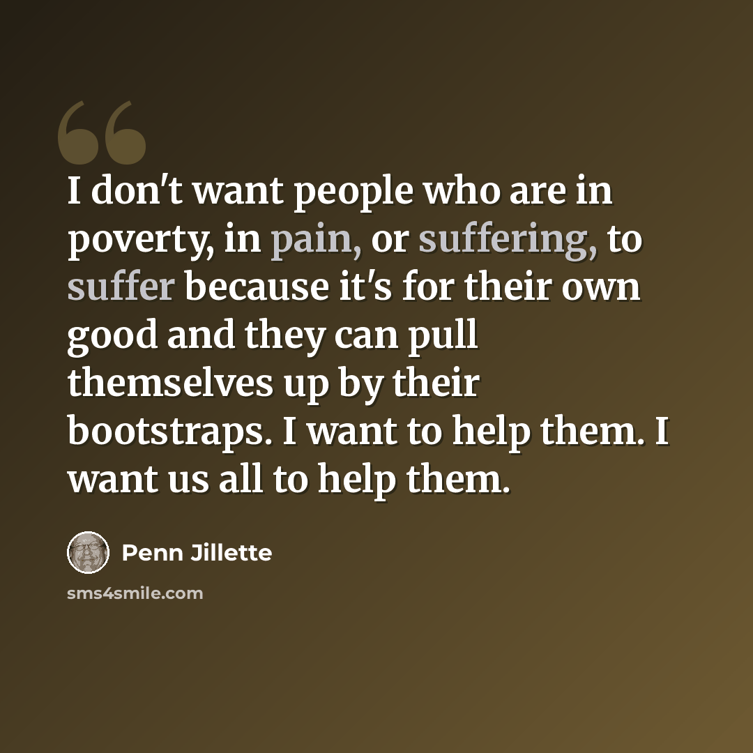“I don't want people who are in poverty, in pain, or suffering, to suffer because it's for their own good and they can pull themselves up by their bootstraps. I want to help them. I want us all to help them.” quote by Penn Jillette