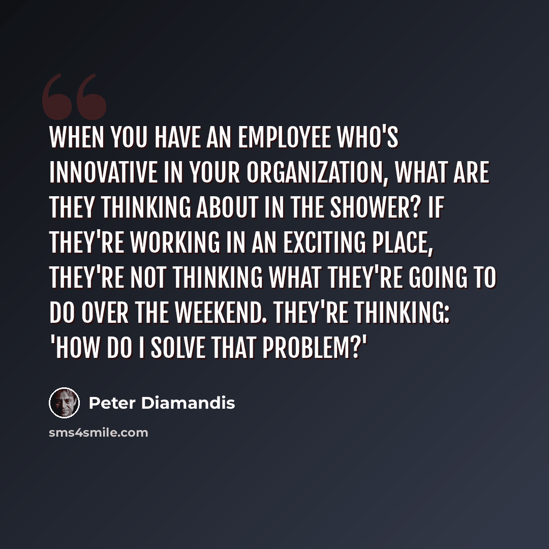 “When you have an employee who's innovative in your organization, what are they thinking about in the shower? If they're working in an exciting place, they're not thinking what they're going to do over the weekend. They're thinking: 'How do I solve that problem?'” quote by Peter Diamandis
