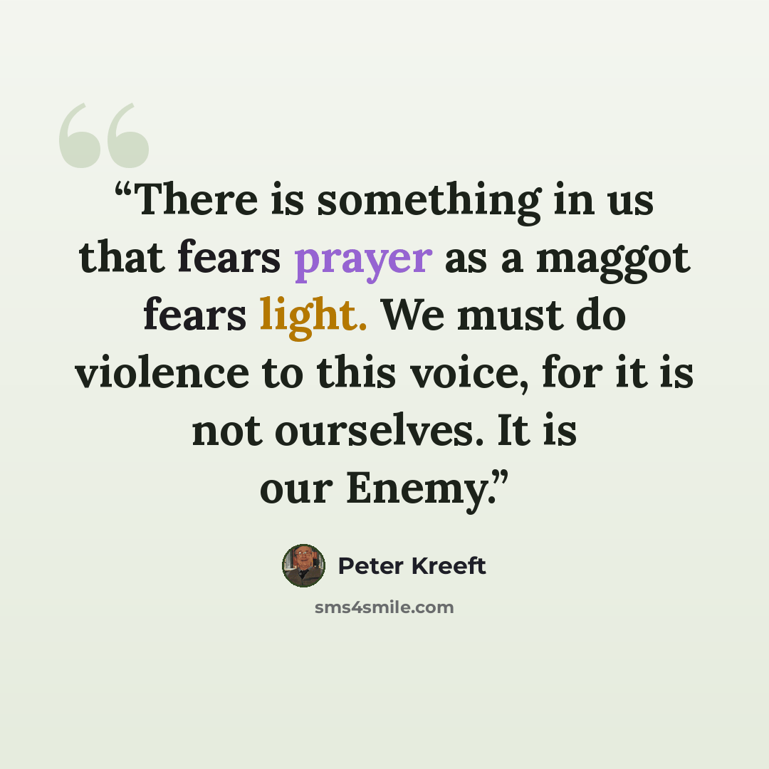 “There is something in us that fears prayer as a maggot fears light. We must do violence to this voice, for it is not ourselves. It is our Enemy.” quote by Peter Kreeft