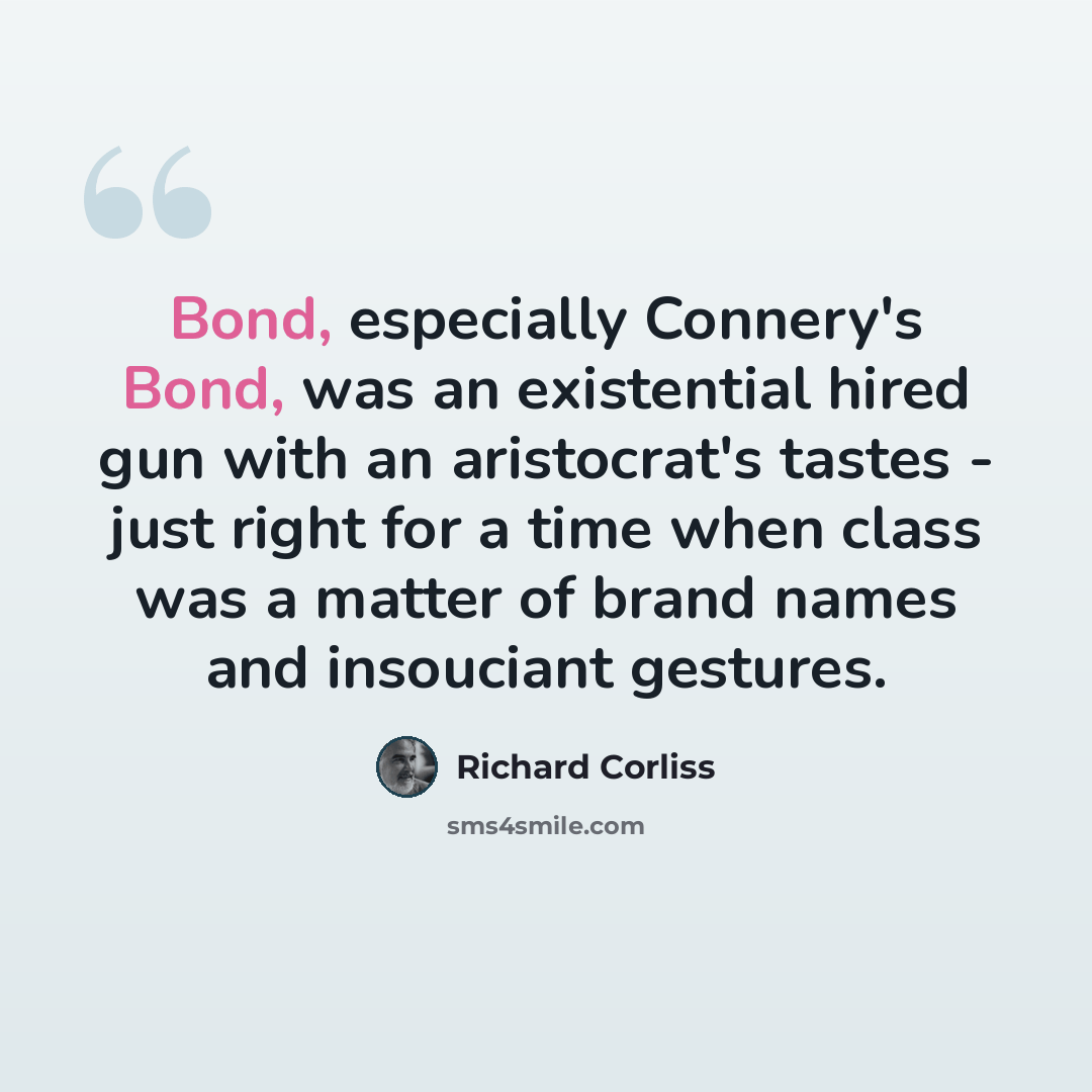 “Bond, especially Connery's Bond, was an existential hired gun with an aristocrat's tastes - just right for a time when class was a matter of brand names and insouciant gestures.” quote by Richard Corliss