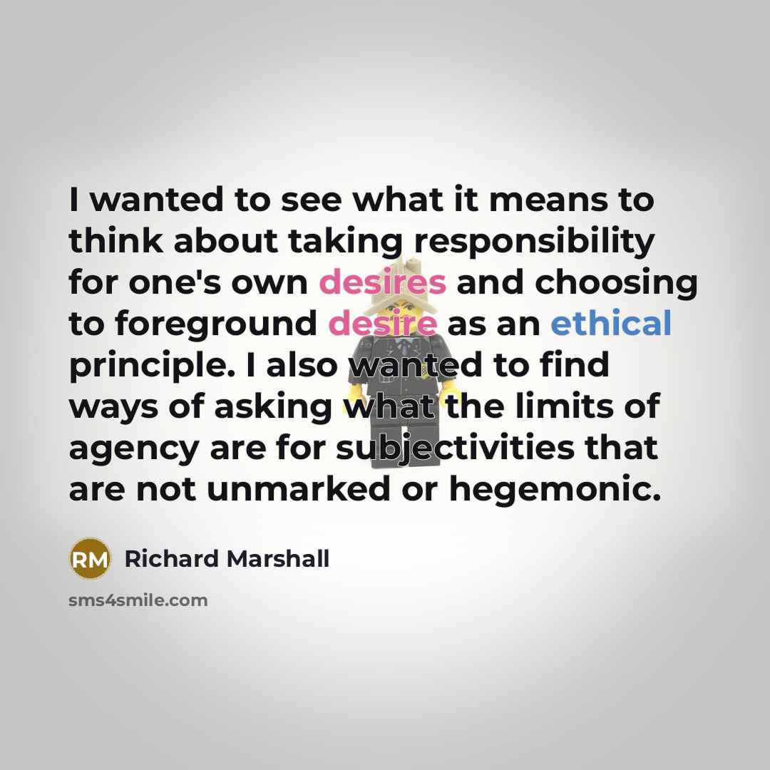“I wanted to see what it means to think about taking responsibility for one's own desires and choosing to foreground desire as an ethical principle. I also wanted to find ways of asking what the limits of agency are for subjectivities that are not unmarked or hegemonic.” quote by Richard Marshall
