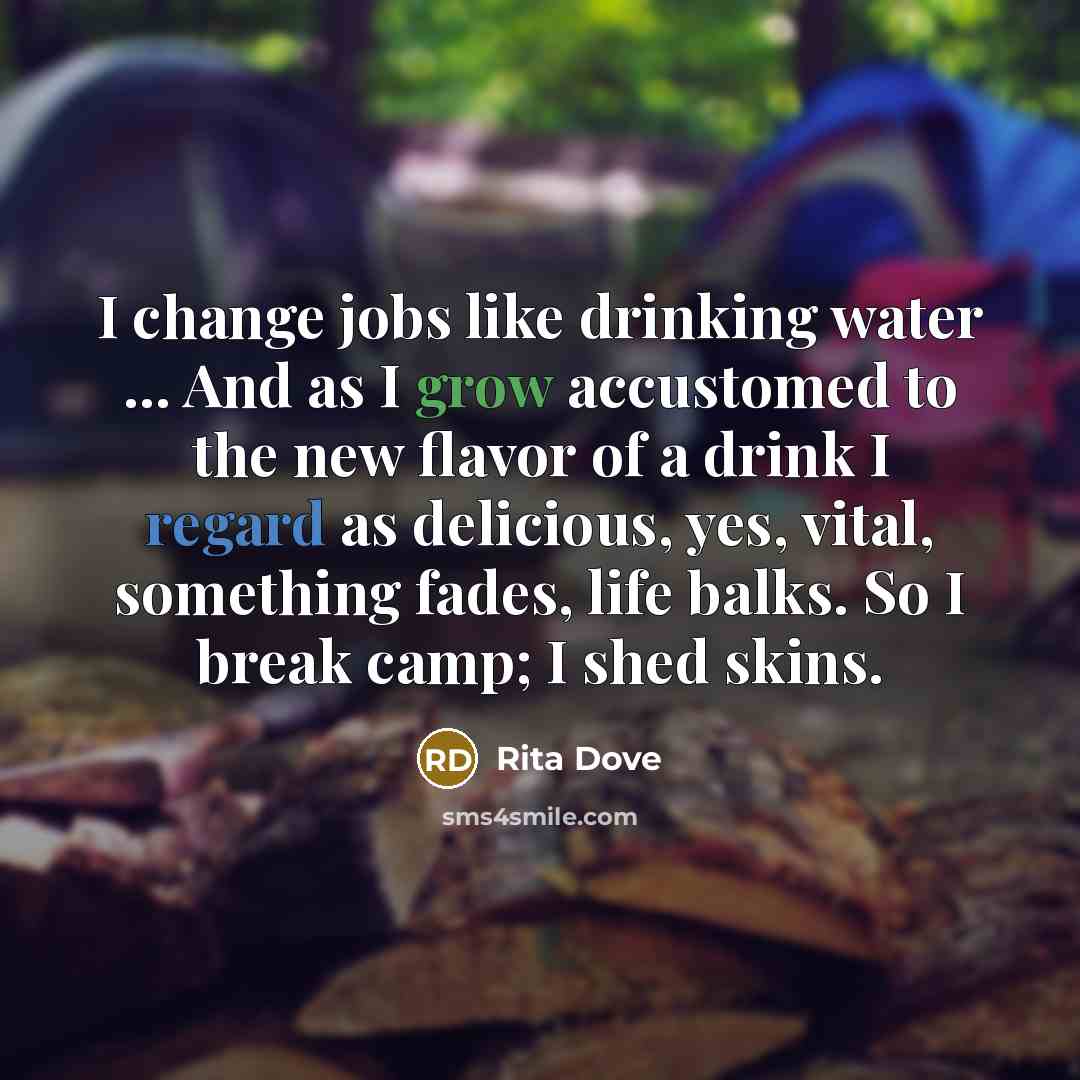 “I change jobs like drinking water ... And as I grow accustomed to the new flavor of a drink I regard as delicious, yes, vital, something fades, life balks. So I break camp; I shed skins.” quote by Rita Dove