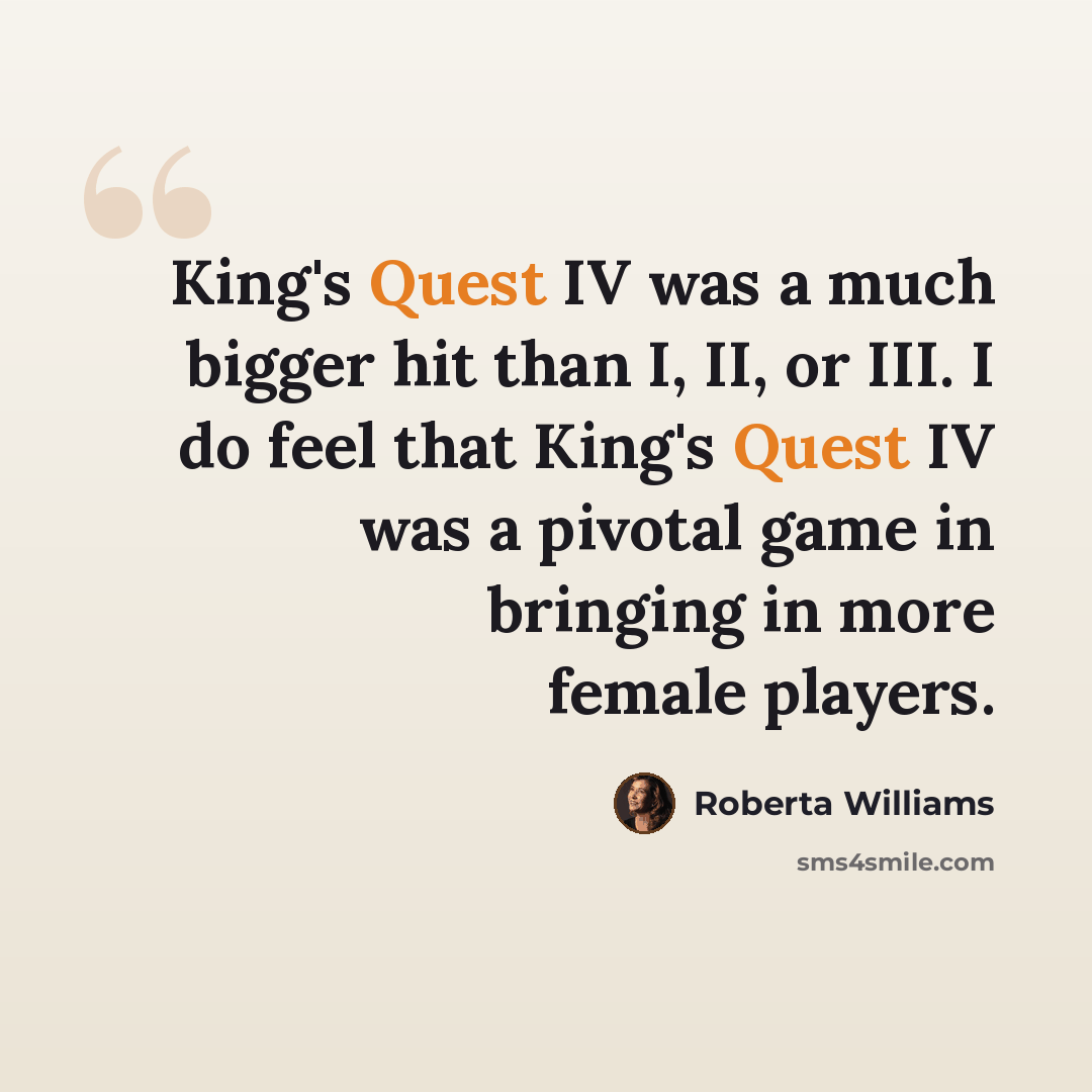 “King's Quest IV was a much bigger hit than I, II, or III. I do feel that King's Quest IV was a pivotal game in bringing in more female players.” quote by Roberta Williams