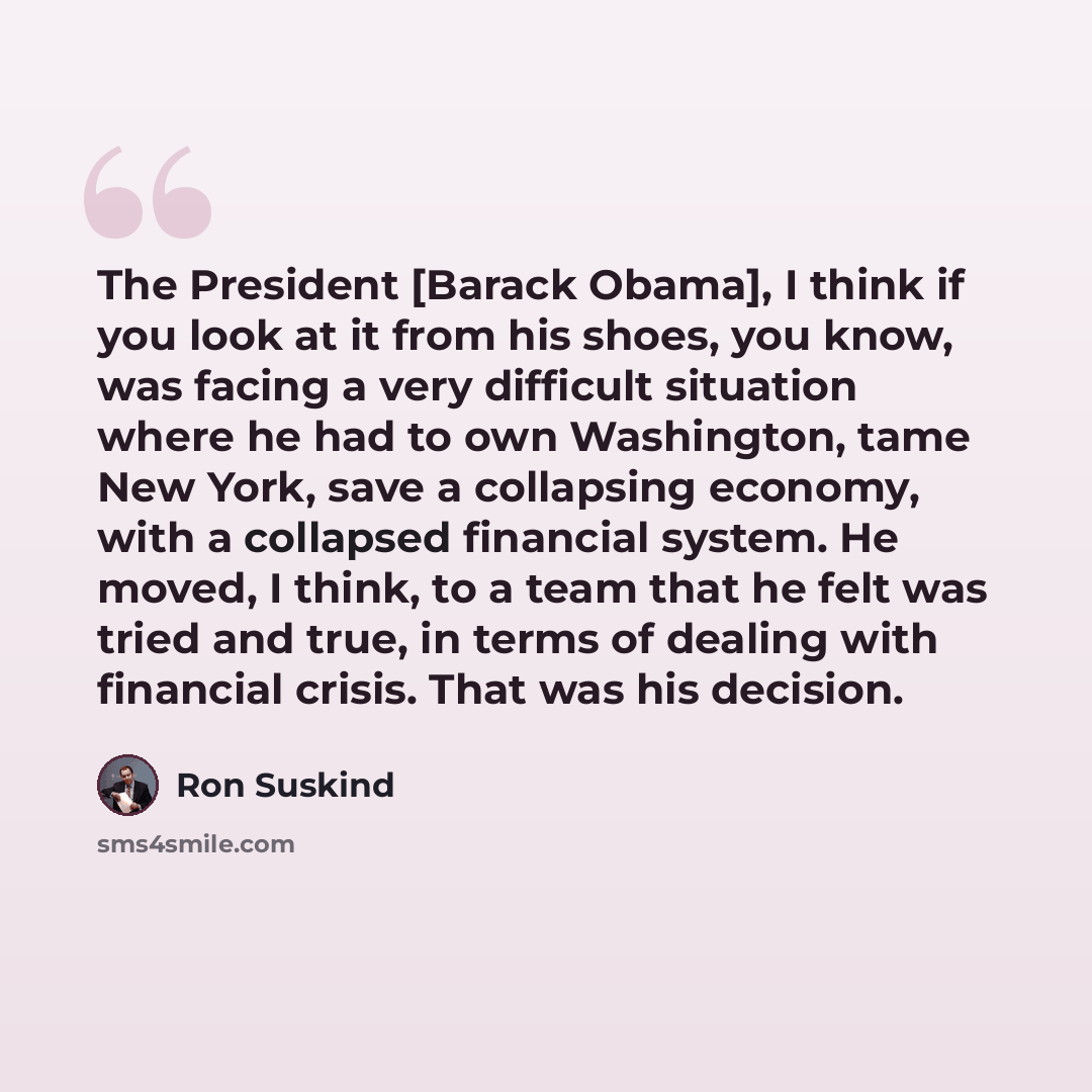 “The President [Barack Obama], I think if you look at it from his shoes, you know, was facing a very difficult situation where he had to own Washington, tame New York, save a collapsing economy, with a collapsed financial system. He moved, I think, to a team that he felt was tried and true, in…” quote by Ron Suskind