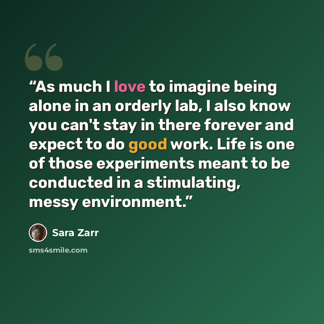 “As much I love to imagine being alone in an orderly lab, I also know you can't stay in there forever and expect to do good work. Life is one of those experiments meant to be conducted in a stimulating, messy environment.” quote by Sara Zarr