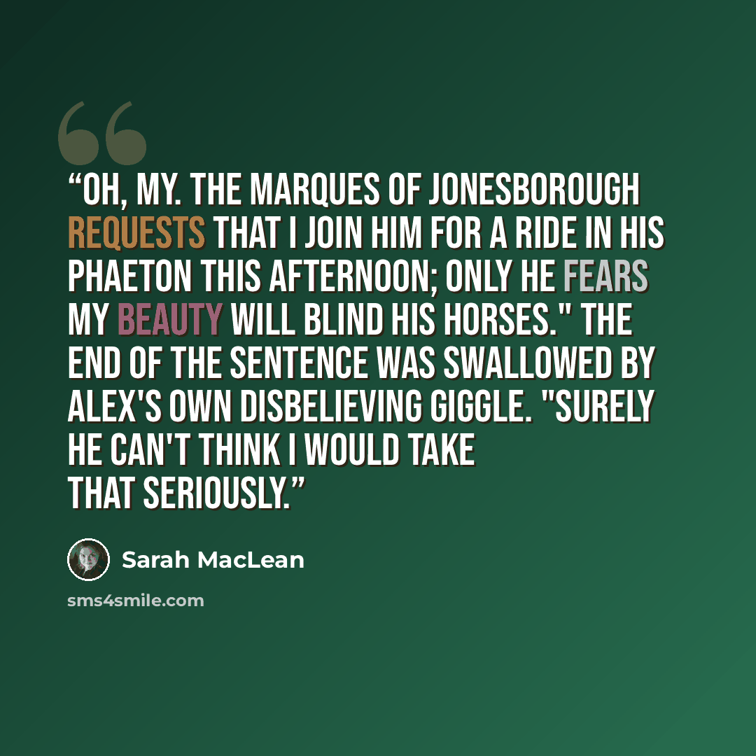 “Oh, my. The Marques of Jonesborough requests that I join him for a ride in his phaeton this afternoon; only he fears my beauty will blind his horses." The end of the sentence was swallowed by Alex's own disbelieving giggle. "Surely he can't think I would take that seriously.” quote by Sarah MacLean