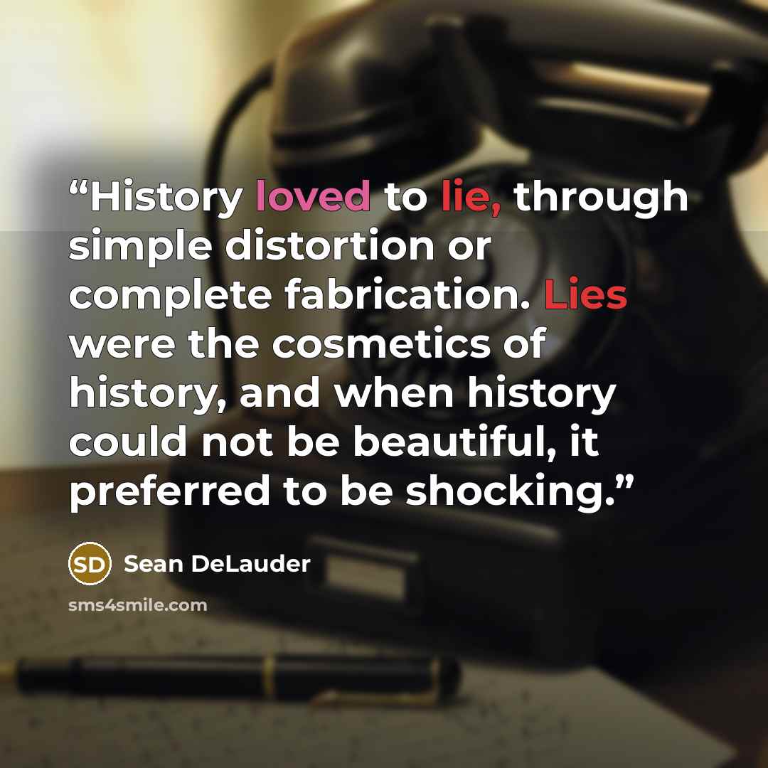 “History loved to lie, through simple distortion or complete fabrication. Lies were the cosmetics of history, and when history could not be beautiful, it preferred to be shocking.” quote by Sean DeLauder