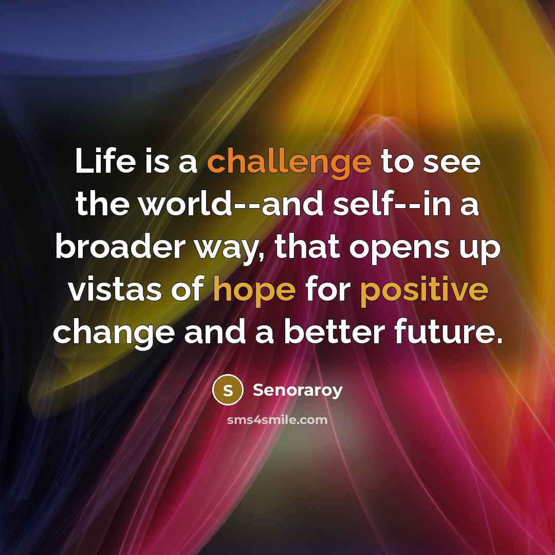 “Life is a challenge to see the world--and self--in a broader way, that opens up vistas of hope for positive change and a better future.” quote by Senoraroy