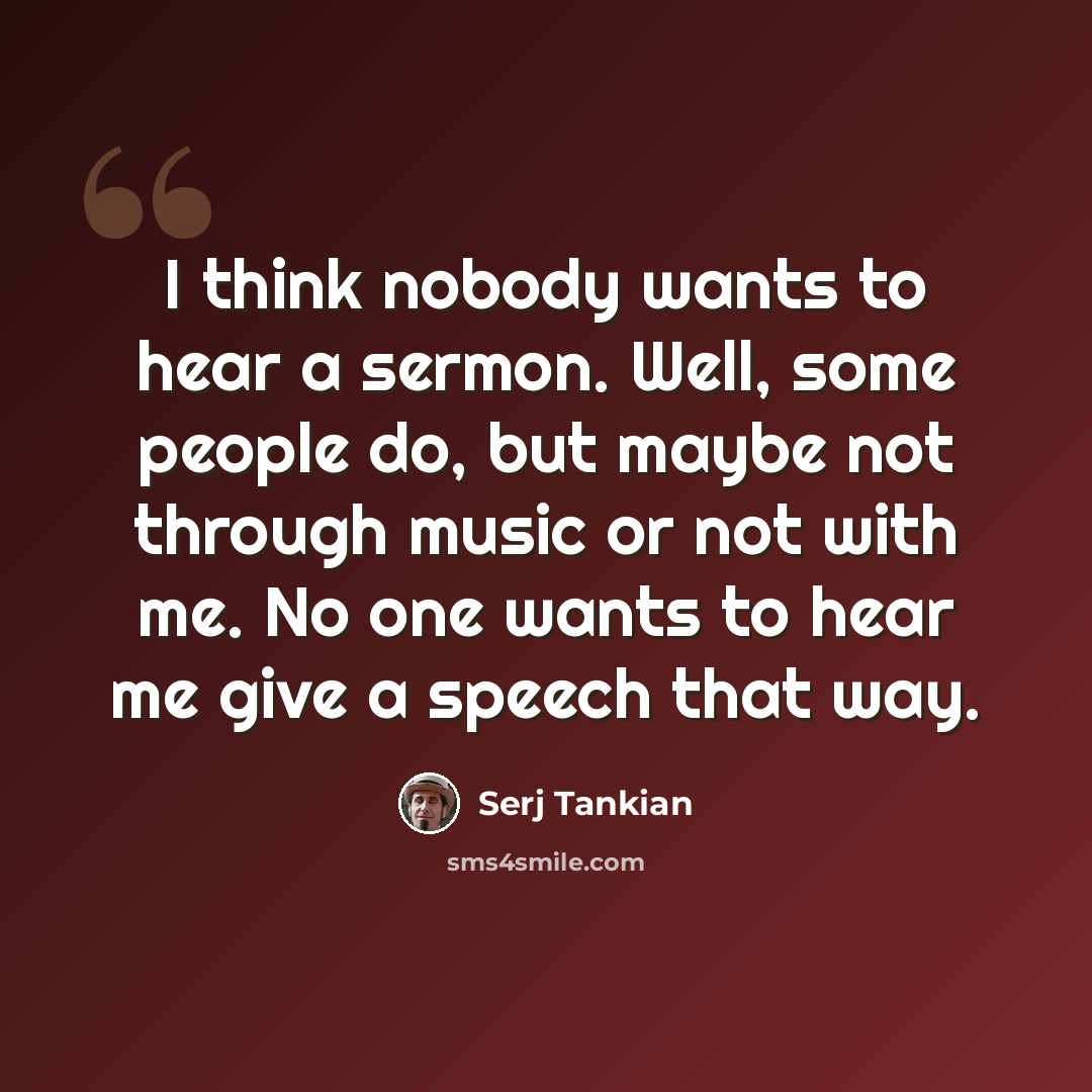 “I think nobody wants to hear a sermon. Well, some people do, but maybe not through music or not with me. No one wants to hear me give a speech that way.” quote by Serj Tankian