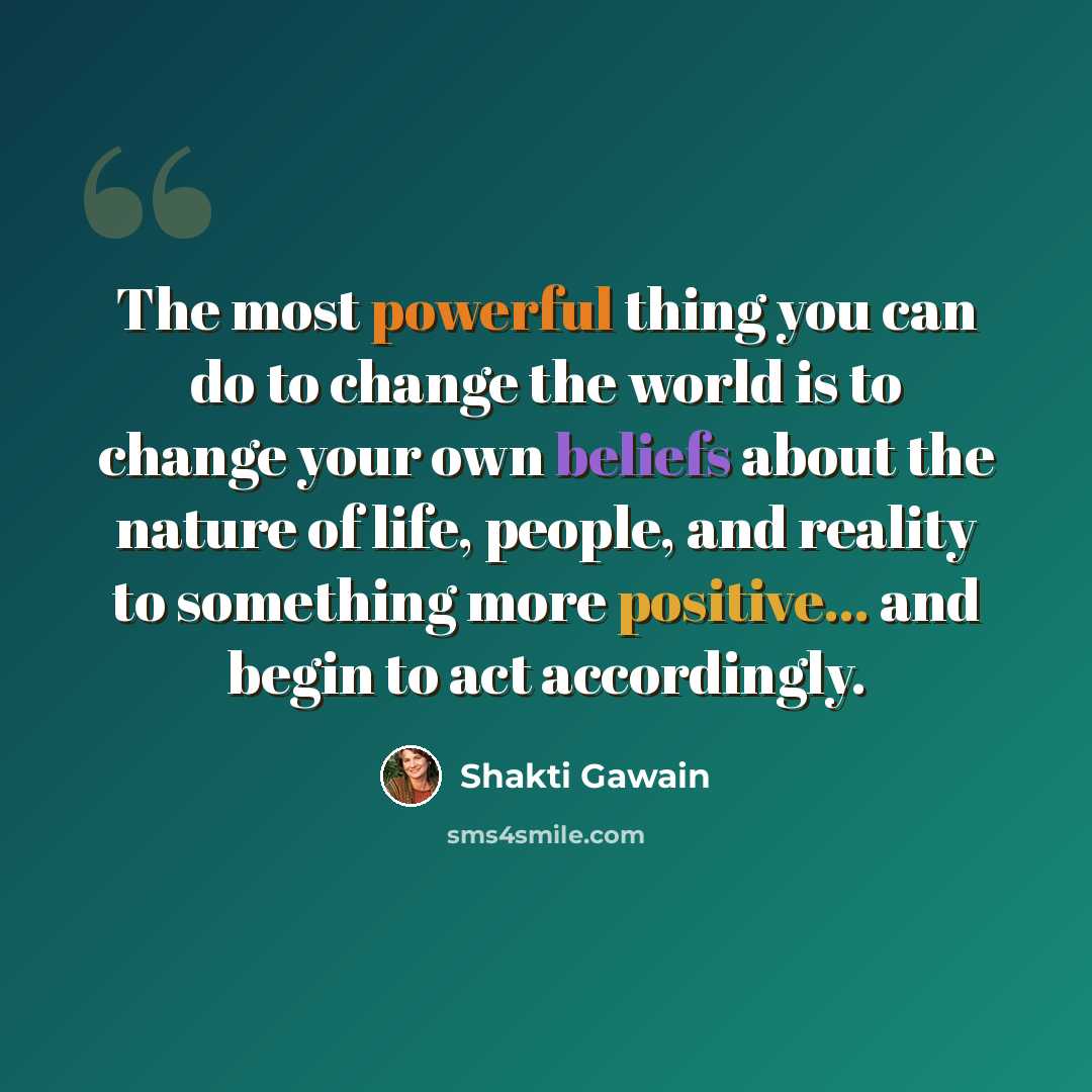 “The most powerful thing you can do to change the world is to change your own beliefs about the nature of life, people, and reality to something more positive... and begin to act accordingly.” quote by Shakti Gawain