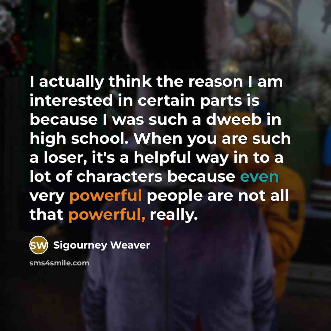 “I actually think the reason I am interested in certain parts is because I was such a dweeb in high school. When you are such a loser, it's a helpful way in to a lot of characters because even very powerful people are not all that powerful, really.” quote by Sigourney Weaver