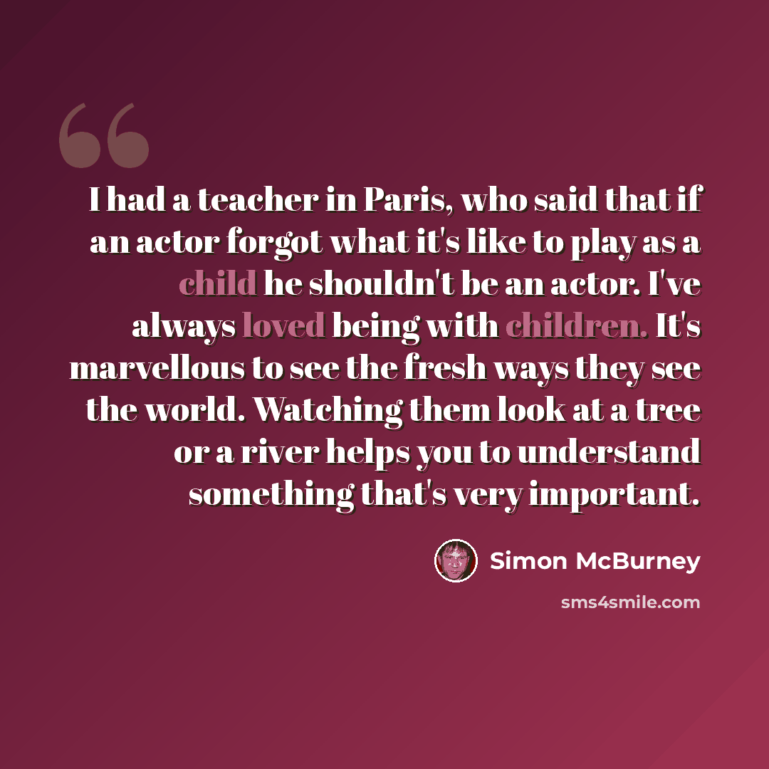 “I had a teacher in Paris, who said that if an actor forgot what it's like to play as a child he shouldn't be an actor. I've always loved being with children. It's marvellous to see the fresh ways they see the world. Watching them look at a tree or a river helps you to understand something that's…” quote by Simon McBurney
