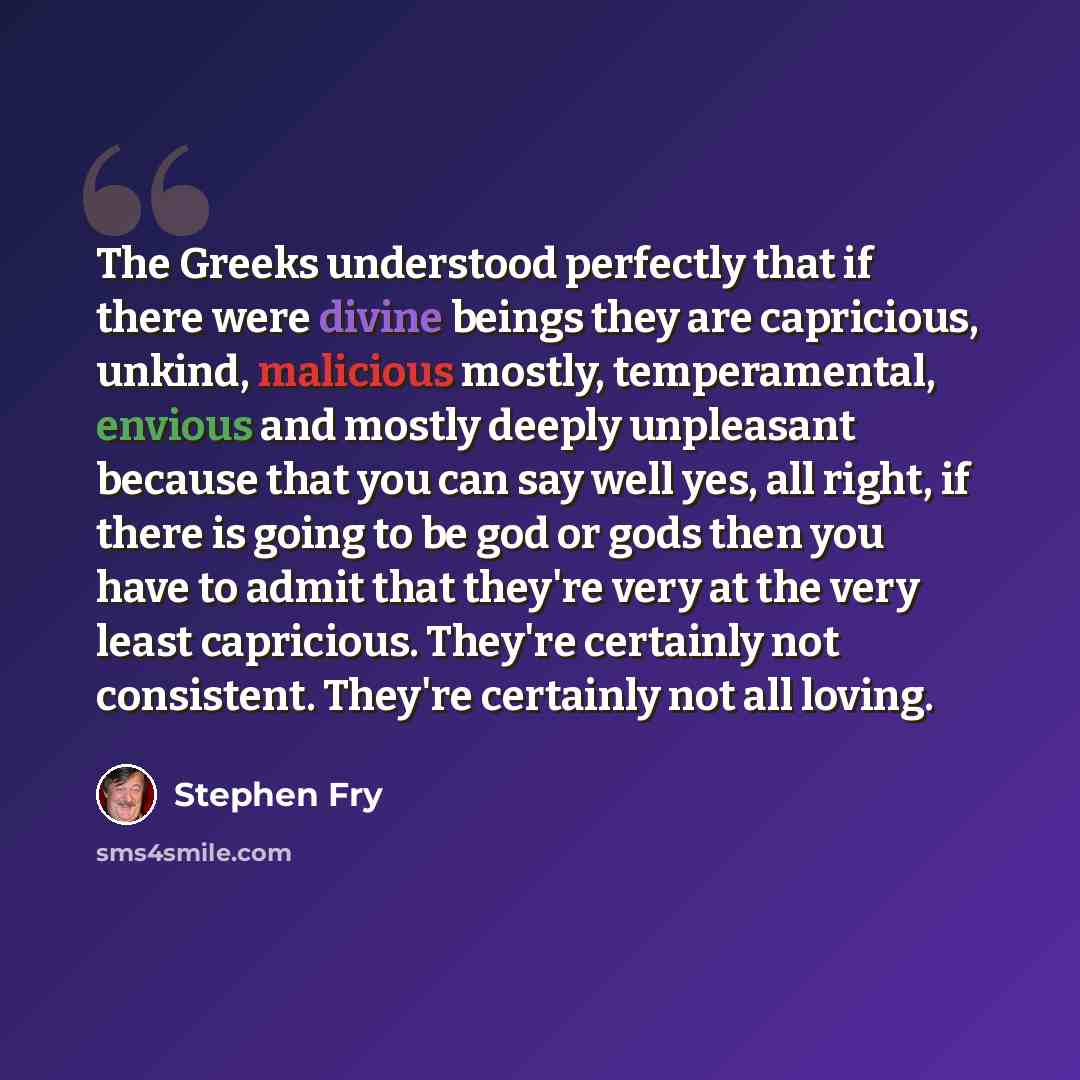 “The Greeks understood perfectly that if there were divine beings they are capricious, unkind, malicious mostly, temperamental, envious and mostly deeply unpleasant because that you can say well yes, all right, if there is going to be god or gods then you have to admit that they're very at the very…” quote by Stephen Fry