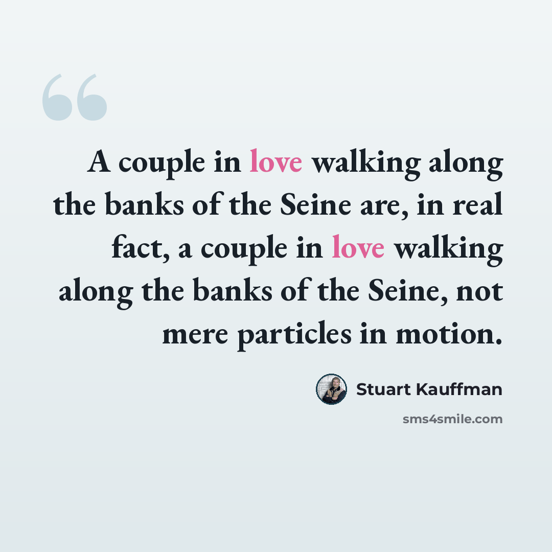 “A couple in love walking along the banks of the Seine are, in real fact, a couple in love walking along the banks of the Seine, not mere particles in motion.” quote by Stuart Kauffman