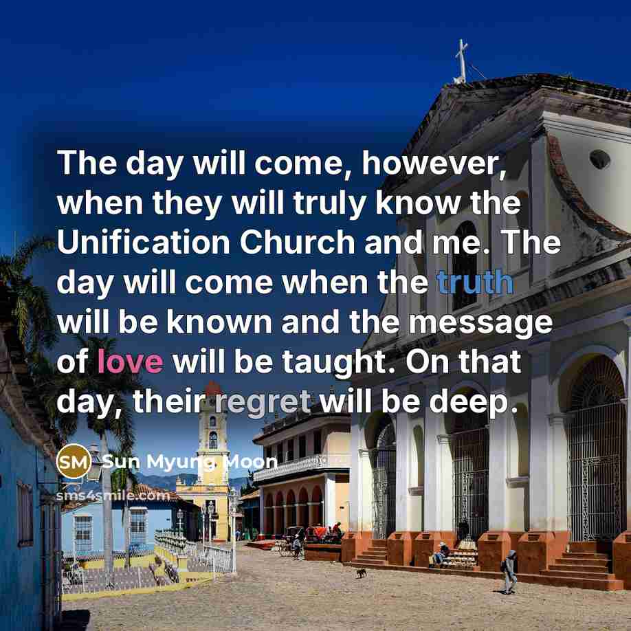 “The day will come, however, when they will truly know the Unification Church and me. The day will come when the truth will be known and the message of love will be taught. On that day, their regret will be deep.” quote by Sun Myung Moon