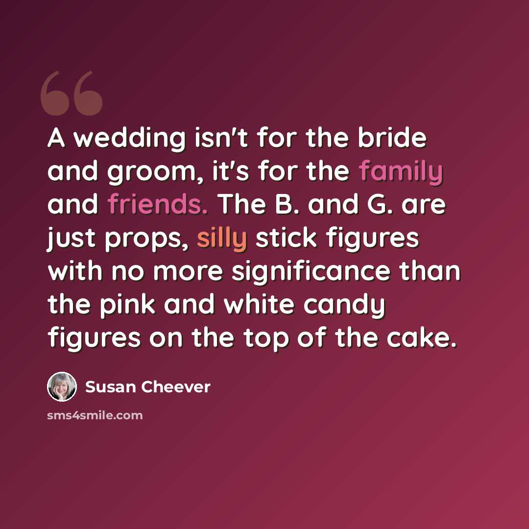 “A wedding isn't for the bride and groom, it's for the family and friends. The B. and G. are just props, silly stick figures with no more significance than the pink and white candy figures on the top of the cake.” quote by Susan Cheever