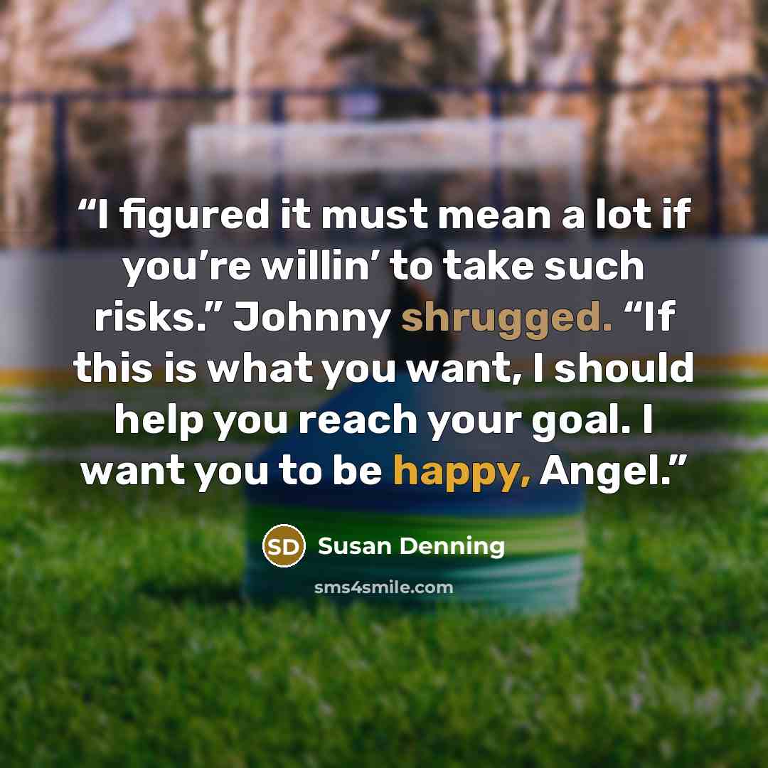 “I figured it must mean a lot if you’re willin’ to take such risks.” Johnny shrugged. “If this is what you want, I should help you reach your goal. I want you to be happy, Angel.” quote by Susan Denning