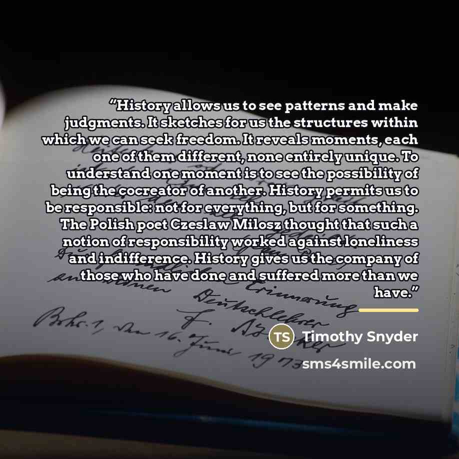 “History allows us to see patterns and make judgments. It sketches for us the structures within which we can seek freedom. It reveals moments, each one of them different, none entirely unique. To understand one moment is to see the possibility of being the cocreator of another. History permits us…” quote by Timothy Snyder