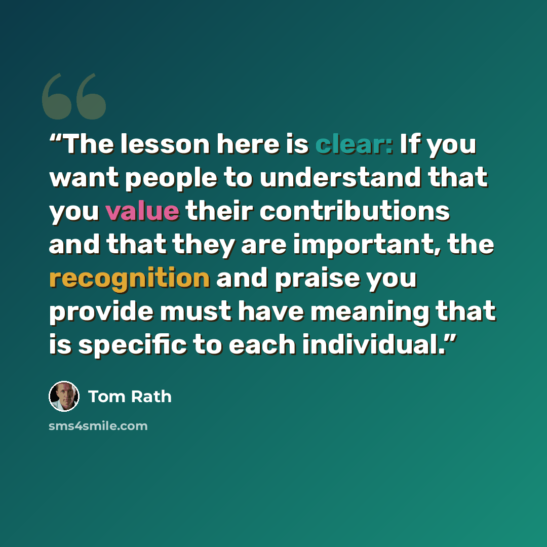 “The lesson here is clear: If you want people to understand that you value their contributions and that they are important, the recognition and praise you provide must have meaning that is specific to each individual.” quote by Tom Rath