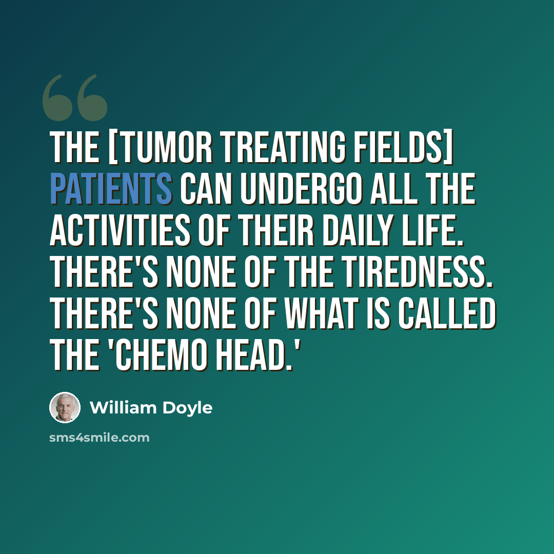 “The [Tumor Treating Fields] patients can undergo all the activities of their daily life. There's none of the tiredness. There's none of what is called the 'chemo head.'” quote by William Doyle