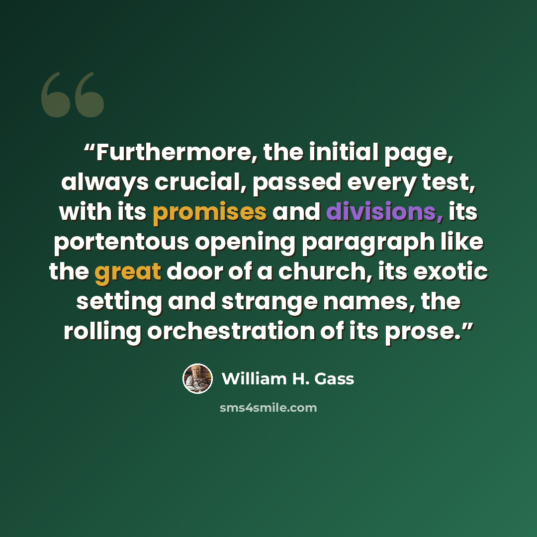 “Furthermore, the initial page, always crucial, passed every test, with its promises and divisions, its portentous opening paragraph like the great door of a church, its exotic setting and strange names, the rolling orchestration of its prose.” quote by William H. Gass