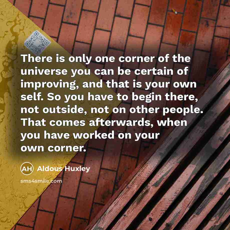 “There is only one corner of the universe you can be certain of improving, and that is your own self. So you have to begin there, not outside, not on other people. That comes afterwards, when you have worked on your own corner.” quote by Aldous Huxley