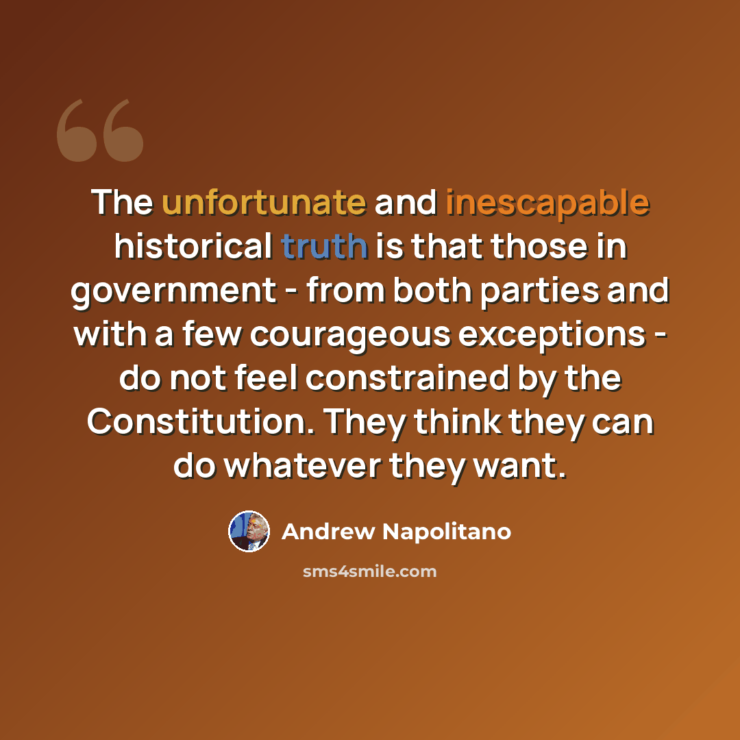 “The unfortunate and inescapable historical truth is that those in government - from both parties and with a few courageous exceptions - do not feel constrained by the Constitution. They think they can do whatever they want.” quote by Andrew Napolitano