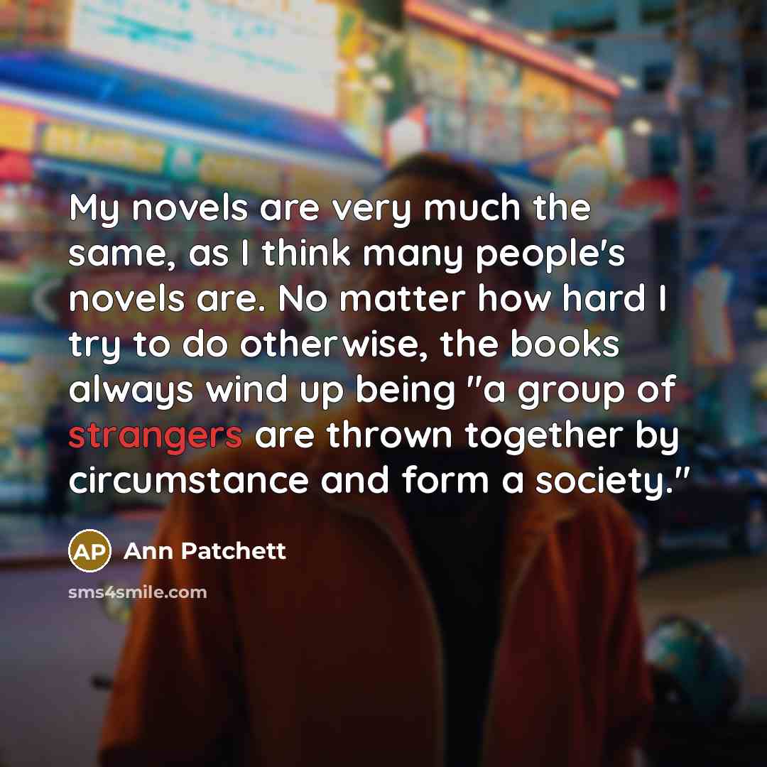 “My novels are very much the same, as I think many people's novels are. No matter how hard I try to do otherwise, the books always wind up being "a group of strangers are thrown together by circumstance and form a society."” quote by Ann Patchett
