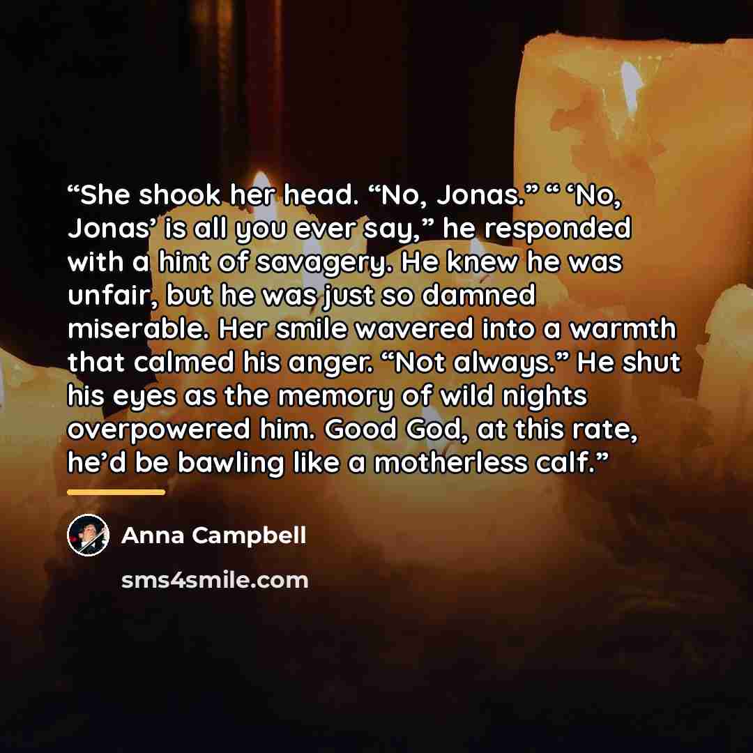 “She shook her head. “No, Jonas.” “ ‘No, Jonas’ is all you ever say,” he responded with a hint of savagery. He knew he was unfair, but he was just so damned miserable. Her smile wavered into a warmth that calmed his anger. “Not always.” He shut his eyes as the memory of wild nights overpowered him…” quote by Anna Campbell