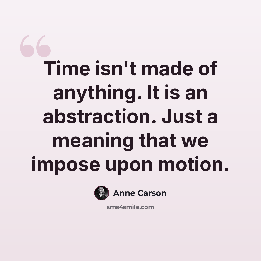 “Time isn't made of anything. It is an abstraction. Just a meaning that we impose upon motion.” quote by Anne Carson