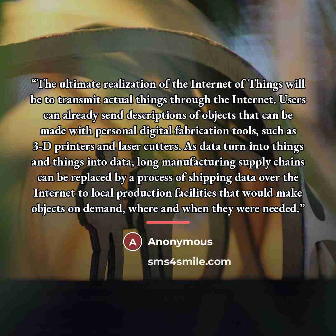 “The ultimate realization of the Internet of Things will be to transmit actual things through the Internet. Users can already send descriptions of objects that can be made with personal digital fabrication tools, such as 3-D printers and laser cutters. As data turn into things and things into data…” quote by Anonymous