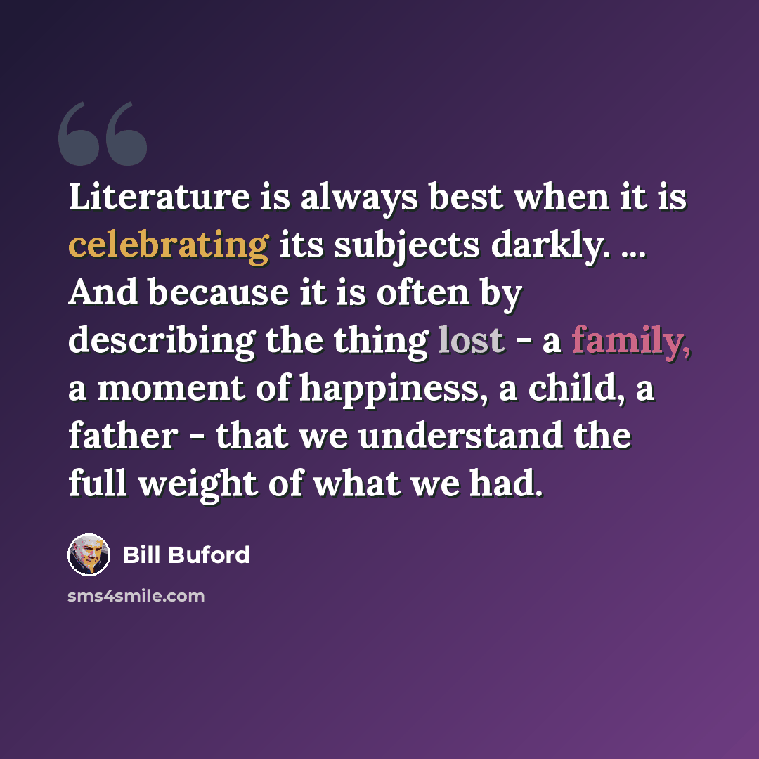 “Literature is always best when it is celebrating its subjects darkly. ... And because it is often by describing the thing lost - a family, a moment of happiness, a child, a father - that we understand the full weight of what we had.” quote by Bill Buford