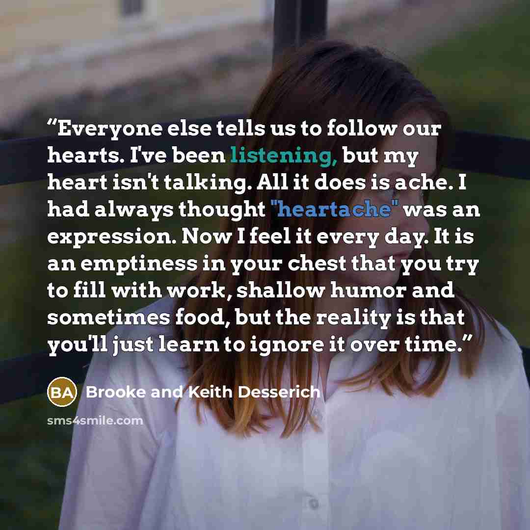 “Everyone else tells us to follow our hearts. I've been listening, but my heart isn't talking. All it does is ache. I had always thought "heartache" was an expression. Now I feel it every day. It is an emptiness in your chest that you try to fill with work, shallow humor and sometimes food, but the…” quote by Brooke and Keith Desserich