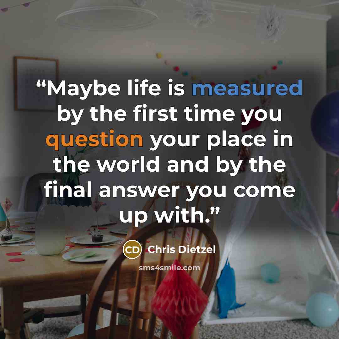“Maybe life is measured by the first time you question your place in the world and by the final answer you come up with.” quote by Chris Dietzel