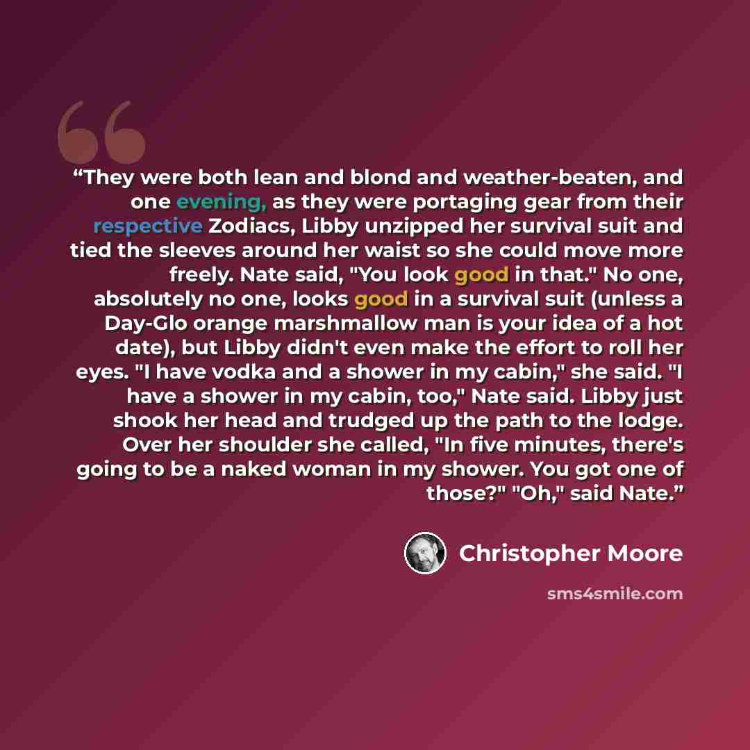 “They were both lean and blond and weather-beaten, and one evening, as they were portaging gear from their respective Zodiacs, Libby unzipped her survival suit and tied the sleeves around her waist so she could move more freely. Nate said, "You look good in that." No one, absolutely no one, looks…” quote by Christopher Moore