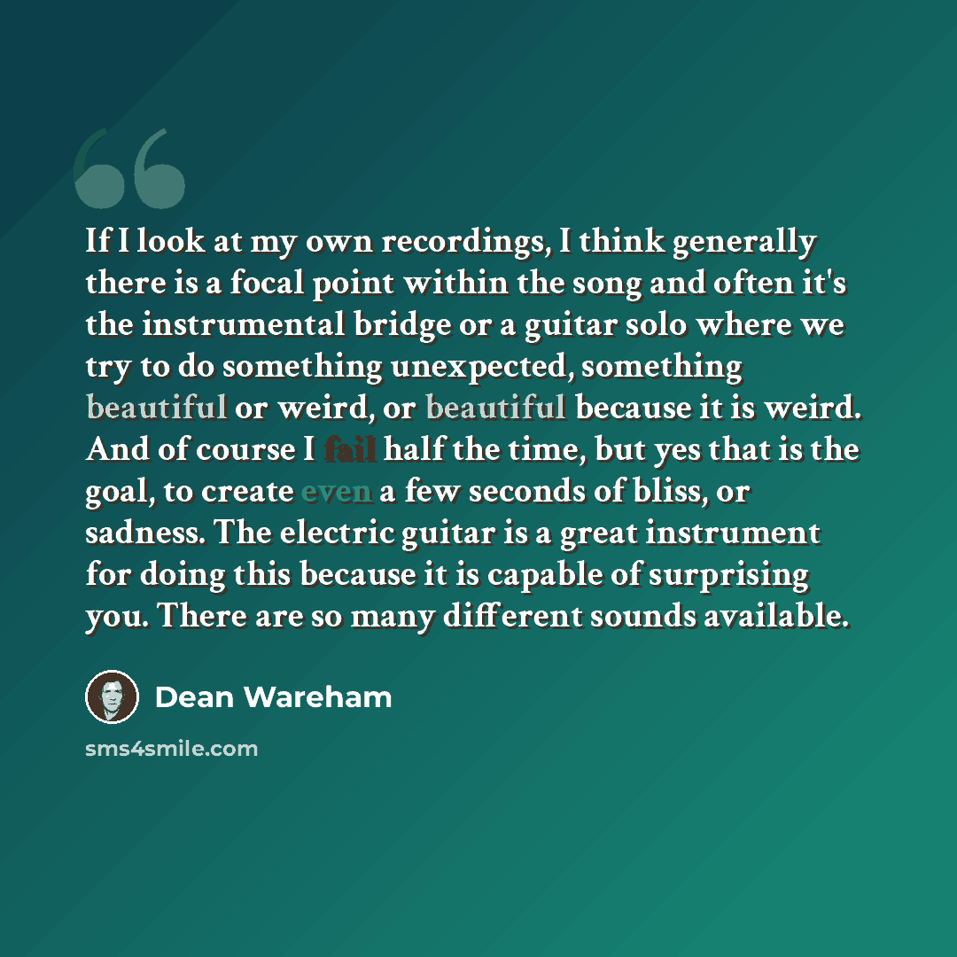“If I look at my own recordings, I think generally there is a focal point within the song and often it's the instrumental bridge or a guitar solo where we try to do something unexpected, something beautiful or weird, or beautiful because it is weird. And of course I fail half the time, but yes that…” quote by Dean Wareham