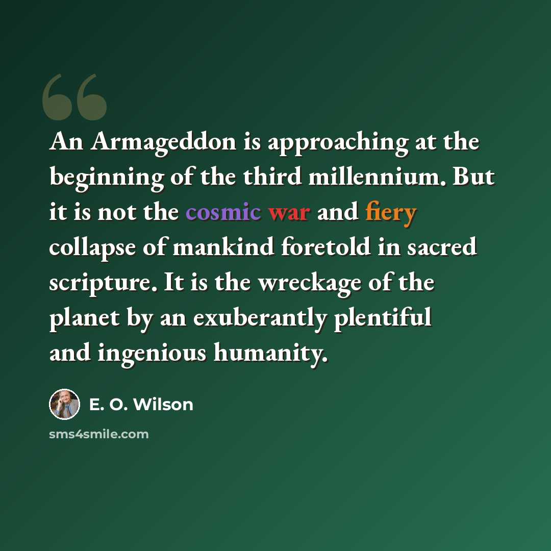 “An Armageddon is approaching at the beginning of the third millennium. But it is not the cosmic war and fiery collapse of mankind foretold in sacred scripture. It is the wreckage of the planet by an exuberantly plentiful and ingenious humanity.” quote by E. O. Wilson