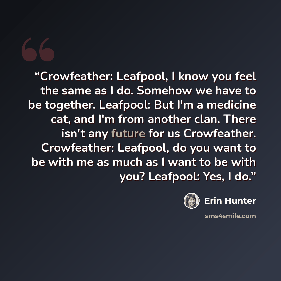 “Crowfeather: Leafpool, I know you feel the same as I do. Somehow we have to be together. Leafpool: But I'm a medicine cat, and I'm from another clan. There isn't any future for us Crowfeather. Crowfeather: Leafpool, do you want to be with me as much as I want to be with you? Leafpool: Yes, I do.” quote by Erin Hunter