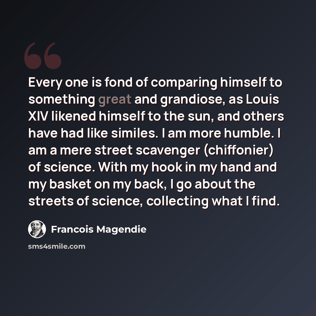 “Every one is fond of comparing himself to something great and grandiose, as Louis XIV likened himself to the sun, and others have had like similes. I am more humble. I am a mere street scavenger (chiffonier) of science. With my hook in my hand and my basket on my back, I go about the streets of…” quote by Francois Magendie