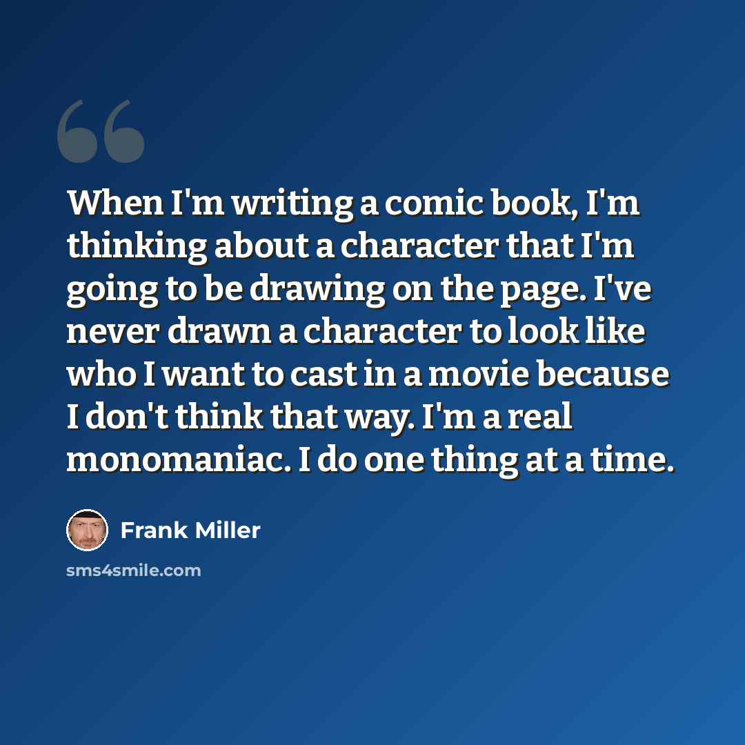 “When I'm writing a comic book, I'm thinking about a character that I'm going to be drawing on the page. I've never drawn a character to look like who I want to cast in a movie because I don't think that way. I'm a real monomaniac. I do one thing at a time.” quote by Frank Miller