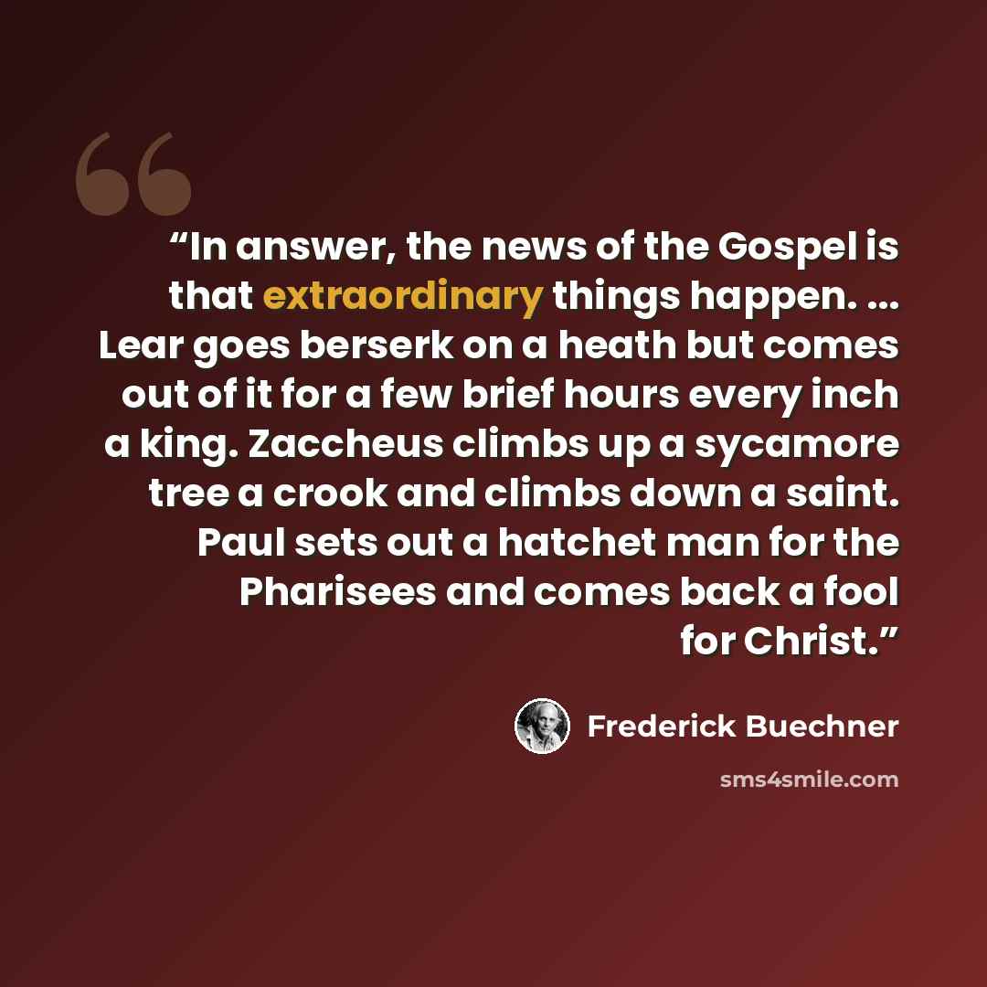 “In answer, the news of the Gospel is that extraordinary things happen. ... Lear goes berserk on a heath but comes out of it for a few brief hours every inch a king. Zaccheus climbs up a sycamore tree a crook and climbs down a saint. Paul sets out a hatchet man for the Pharisees and comes back a…” quote by Frederick Buechner