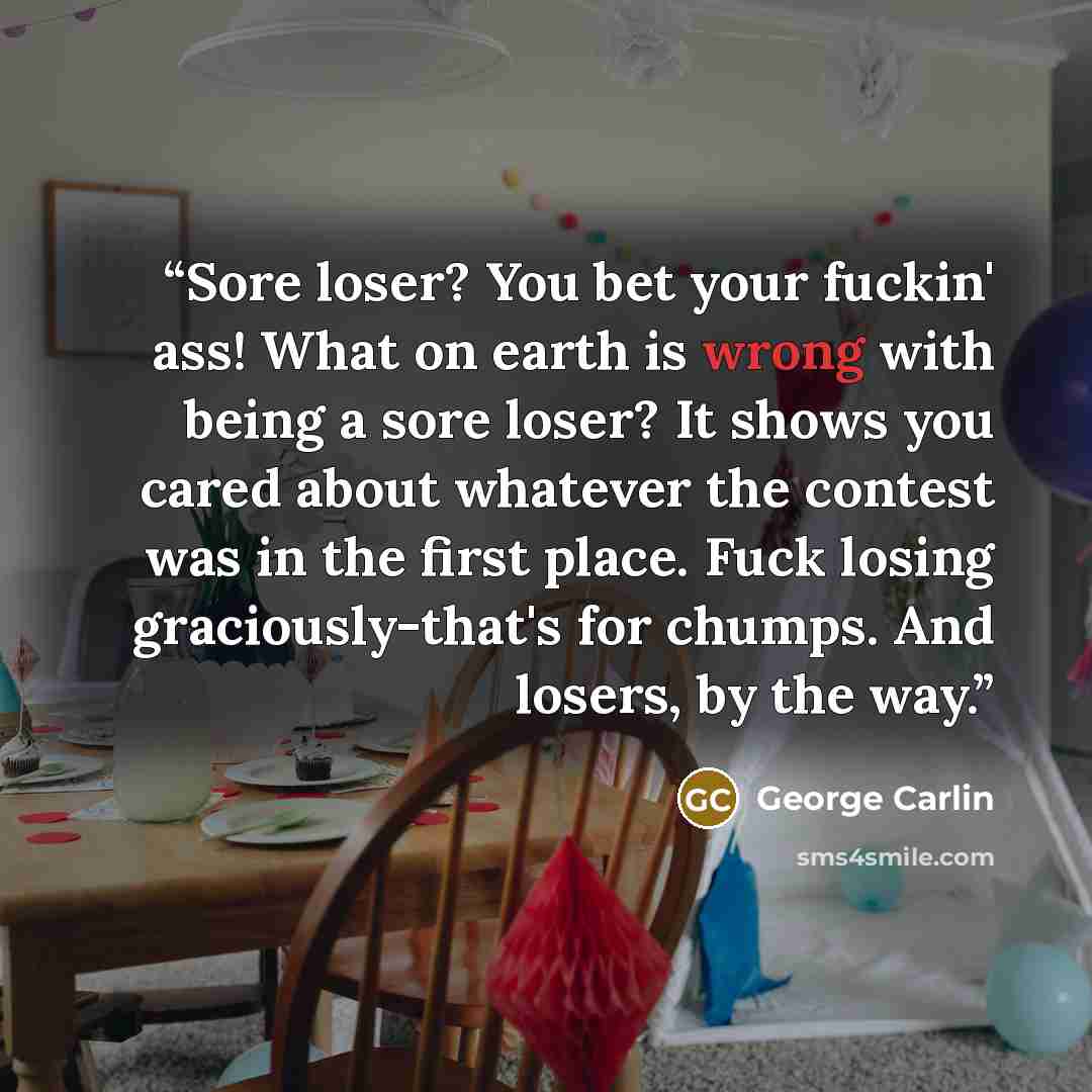“Sore loser? You bet your fuckin' ass! What on earth is wrong with being a sore loser? It shows you cared about whatever the contest was in the first place. Fuck losing graciously-that's for chumps. And losers, by the way.” quote by George Carlin